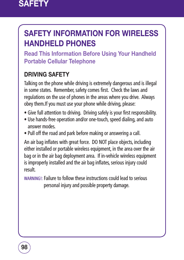 SAFETYSAFETY INFORMATION FOR WIRELESS HANDHELD PHONESRead This Information Before Using Your Handheld Portable Cellular TelephoneDRIVING SAFETYTalking on the phone while driving is extremely dangerous and is illegal in some states.  Remember, safety comes first.  Check the laws and regulations on the use of phones in the areas where you drive.  Always obey them.If you must use your phone while driving, please:• Give full attention to driving.  Driving safely is your first responsibility.•  Use hands-free operation and/or one-touch, speed dialing, and auto answer modes.• Pull off the road and park before making or answering a call.An air bag inflates with great force.  DO NOT place objects, including either installed or portable wireless equipment, in the area over the air bag or in the air bag deployment area.  If in-vehicle wireless equipment is improperly installed and the air bag inflates, serious injury could result.WARNING!:  Failure to follow these instructions could lead to serious personal injury and possible property damage.9998