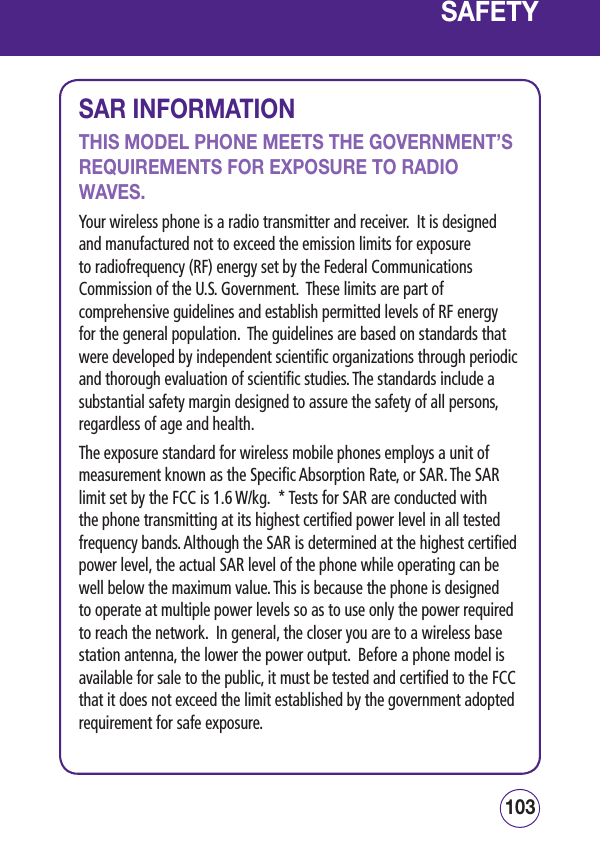 103102SAFETYSAR INFORMATIONTHIS MODEL PHONE MEETS THE GOVERNMENT’S REQUIREMENTS FOR EXPOSURE TO RADIO WAVES.Your wireless phone is a radio transmitter and receiver.  It is designed and manufactured not to exceed the emission limits for exposure to radiofrequency (RF) energy set by the Federal Communications Commission of the U.S. Government.  These limits are part of comprehensive guidelines and establish permitted levels of RF energy for the general population.  The guidelines are based on standards that were developed by independent scientific organizations through periodic and thorough evaluation of scientific studies. The standards include a substantial safety margin designed to assure the safety of all persons, regardless of age and health.The exposure standard for wireless mobile phones employs a unit of measurement known as the Specific Absorption Rate, or SAR. The SAR limit set by the FCC is 1.6 W/kg.  * Tests for SAR are conducted with the phone transmitting at its highest certified power level in all tested frequency bands. Although the SAR is determined at the highest certified power level, the actual SAR level of the phone while operating can be well below the maximum value. This is because the phone is designed to operate at multiple power levels so as to use only the power required to reach the network.  In general, the closer you are to a wireless base station antenna, the lower the power output.  Before a phone model is available for sale to the public, it must be tested and certified to the FCC that it does not exceed the limit established by the government adopted requirement for safe exposure.  