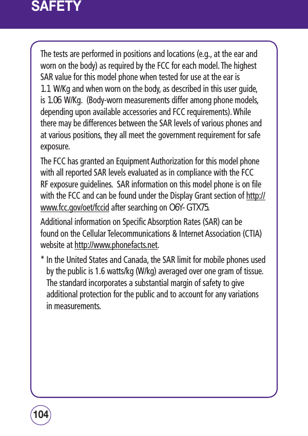 SAFETYSAFETYThe tests are performed in positions and locations (e.g., at the ear and worn on the body) as required by the FCC for each model. The highest SAR value for this model phone when tested for use at the ear is 1.1 W/Kg and when worn on the body, as described in this user guide, is 1.06 W/Kg.  (Body-worn measurements differ among phone models, depending upon available accessories and FCC requirements). While there may be differences between the SAR levels of various phones and at various positions, they all meet the government requirement for safe exposure. The FCC has granted an Equipment Authorization for this model phone with all reported SAR levels evaluated as in compliance with the FCC RF exposure guidelines.  SAR information on this model phone is on file with the FCC and can be found under the Display Grant section of http://www.fcc.gov/oet/fccid after searching on O6Y-GTX75.Additional information on Specific Absorption Rates (SAR) can be found on the Cellular Telecommunications &amp; Internet Association (CTIA)  website at http://www.phonefacts.net. *  In the United States and Canada, the SAR limit for mobile phones used by the public is 1.6 watts/kg (W/kg) averaged over one gram of tissue.  The standard incorporates a substantial margin of safety to give additional protection for the public and to account for any variations in measurements.105104