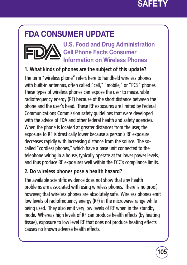 SAFETY105104SAFETYFDA CONSUMER UPDATEU.S. Food and Drug Administration Cell Phone Facts Consumer Information on Wireless Phones1. What kinds of phones are the subject of this update?The term “wireless phone” refers here to handheld wireless phones with built-in antennas, often called “cell,” “mobile,” or “PCS” phones.  These types of wireless phones can expose the user to measurable radiofrequency energy (RF) because of the short distance between the phone and the user’s head.  These RF exposures are limited by Federal Communications Commission safety guidelines that were developed with the advice of FDA and other federal health and safety agencies.  When the phone is located at greater distances from the user, the exposure to RF is drastically lower because a person’s RF exposure decreases rapidly with increasing distance from the source.  The so-called “cordless phones,” which have a base unit connected to the telephone wiring in a house, typically operate at far lower power levels, and thus produce RF exposures well within the FCC’s compliance limits.2. Do wireless phones pose a health hazard?The available scientific evidence does not show that any health problems are associated with using wireless phones.  There is no proof, however, that wireless phones are absolutely safe.  Wireless phones emit low levels of radiofrequency energy (RF) in the microwave range while being used.  They also emit very low levels of RF when in the standby mode.  Whereas high levels of RF can produce health effects (by heating tissue), exposure to low level RF that does not produce heating effects causes no known adverse health effects.