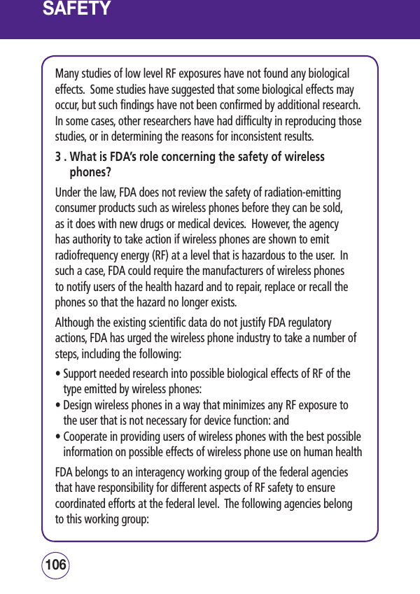 SAFETYMany studies of low level RF exposures have not found any biological effects.  Some studies have suggested that some biological effects may occur, but such findings have not been confirmed by additional research.  In some cases, other researchers have had difficulty in reproducing those studies, or in determining the reasons for inconsistent results.3 .  What is FDA’s role concerning the safety of wireless phones?Under the law, FDA does not review the safety of radiation-emitting consumer products such as wireless phones before they can be sold, as it does with new drugs or medical devices.  However, the agency has authority to take action if wireless phones are shown to emit radiofrequency energy (RF) at a level that is hazardous to the user.  In such a case, FDA could require the manufacturers of wireless phones to notify users of the health hazard and to repair, replace or recall the phones so that the hazard no longer exists.Although the existing scientific data do not justify FDA regulatory actions, FDA has urged the wireless phone industry to take a number of steps, including the following:•  Support needed research into possible biological effects of RF of the type emitted by wireless phones: •  Design wireless phones in a way that minimizes any RF exposure to the user that is not necessary for device function: and •  Cooperate in providing users of wireless phones with the best possible information on possible effects of wireless phone use on human health FDA belongs to an interagency working group of the federal agencies that have responsibility for different aspects of RF safety to ensure coordinated efforts at the federal level.  The following agencies belong to this working group:107106