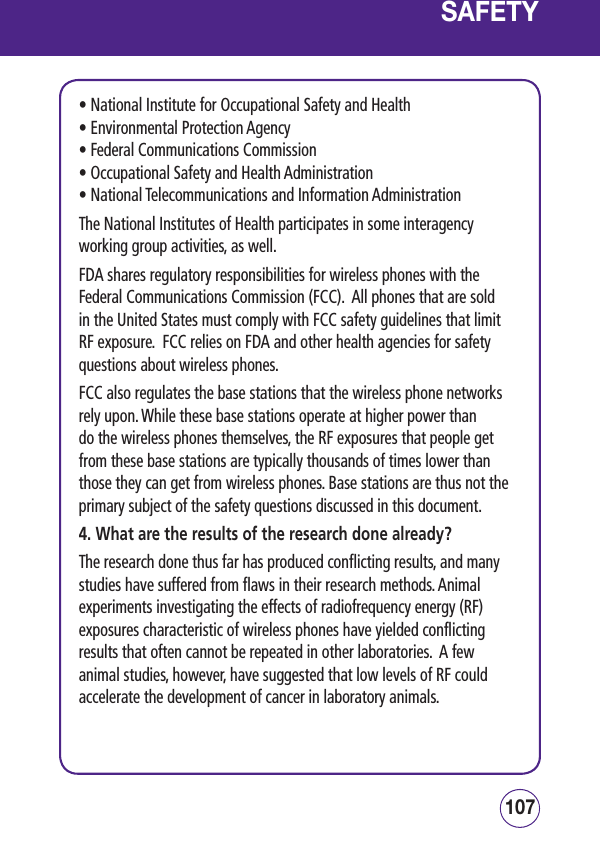107106SAFETY• National Institute for Occupational Safety and Health • Environmental Protection Agency • Federal Communications Commission • Occupational Safety and Health Administration • National Telecommunications and Information AdministrationThe National Institutes of Health participates in some interagency working group activities, as well.FDA shares regulatory responsibilities for wireless phones with the Federal Communications Commission (FCC).  All phones that are sold in the United States must comply with FCC safety guidelines that limit RF exposure.  FCC relies on FDA and other health agencies for safety questions about wireless phones.FCC also regulates the base stations that the wireless phone networks rely upon. While these base stations operate at higher power than do the wireless phones themselves, the RF exposures that people get from these base stations are typically thousands of times lower than those they can get from wireless phones. Base stations are thus not the primary subject of the safety questions discussed in this document.4. What are the results of the research done already?The research done thus far has produced conflicting results, and many studies have suffered from flaws in their research methods. Animal experiments investigating the effects of radiofrequency energy (RF) exposures characteristic of wireless phones have yielded conflicting results that often cannot be repeated in other laboratories.  A few animal studies, however, have suggested that low levels of RF could accelerate the development of cancer in laboratory animals.