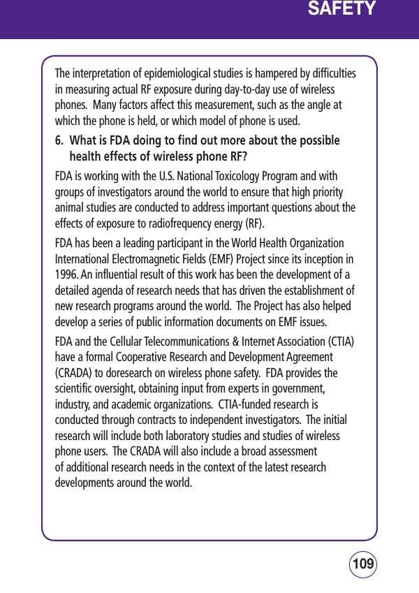 109108SAFETYThe interpretation of epidemiological studies is hampered by difficulties in measuring actual RF exposure during day-to-day use of wireless phones.  Many factors affect this measurement, such as the angle at which the phone is held, or which model of phone is used.6.   What is FDA doing to find out more about the possible health effects of wireless phone RF?FDA is working with the U.S. National Toxicology Program and with groups of investigators around the world to ensure that high priority animal studies are conducted to address important questions about the effects of exposure to radiofrequency energy (RF).FDA has been a leading participant in the World Health Organization International Electromagnetic Fields (EMF) Project since its inception in 1996. An influential result of this work has been the development of a detailed agenda of research needs that has driven the establishment of new research programs around the world.  The Project has also helped develop a series of public information documents on EMF issues.FDA and the Cellular Telecommunications &amp; Internet Association (CTIA) have a formal Cooperative Research and Development Agreement (CRADA) to doresearch on wireless phone safety.  FDA provides the scientific oversight, obtaining input from experts in government, industry, and academic organizations.  CTIA-funded research is conducted through contracts to independent investigators.  The initial research will include both laboratory studies and studies of wireless phone users.  The CRADA will also include a broad assessment of additional research needs in the context of the latest research developments around the world.