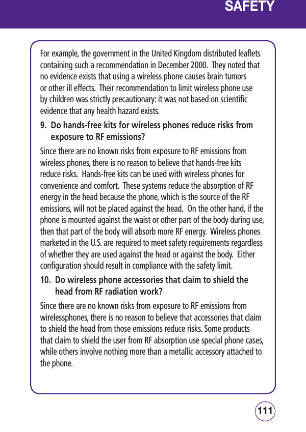 111110SAFETYFor example, the government in the United Kingdom distributed leaflets containing such a recommendation in December 2000.  They noted that no evidence exists that using a wireless phone causes brain tumors or other ill effects.  Their recommendation to limit wireless phone use by children was strictly precautionary: it was not based on scientific evidence that any health hazard exists.9.   Do hands-free kits for wireless phones reduce risks from exposure to RF emissions?Since there are no known risks from exposure to RF emissions from wireless phones, there is no reason to believe that hands-free kits reduce risks.  Hands-free kits can be used with wireless phones for convenience and comfort.  These systems reduce the absorption of RF energy in the head because the phone, which is the source of the RF emissions, will not be placed against the head.  On the other hand, if the phone is mounted against the waist or other part of the body during use, then that part of the body will absorb more RF energy.  Wireless phones marketed in the U.S. are required to meet safety requirements regardless of whether they are used against the head or against the body.  Either configuration should result in compliance with the safety limit.10.   Do wireless phone accessories that claim to shield the head from RF radiation work?Since there are no known risks from exposure to RF emissions from wirelessphones, there is no reason to believe that accessories that claim to shield the head from those emissions reduce risks. Some products that claim to shield the user from RF absorption use special phone cases, while others involve nothing more than a metallic accessory attached to the phone.