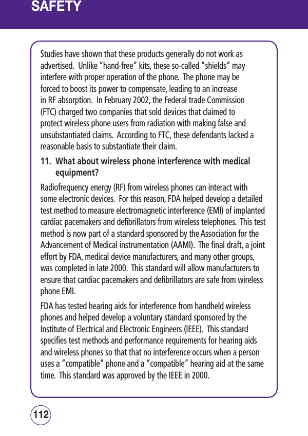 SAFETYStudies have shown that these products generally do not work as advertised.  Unlike “hand-free” kits, these so-called “shields” may interfere with proper operation of the phone.  The phone may be forced to boost its power to compensate, leading to an increase in RF absorption.  In February 2002, the Federal trade Commission (FTC) charged two companies that sold devices that claimed to protect wireless phone users from radiation with making false and unsubstantiated claims.  According to FTC, these defendants lacked a reasonable basis to substantiate their claim.11.   What about wireless phone interference with medical equipment?Radiofrequency energy (RF) from wireless phones can interact with some electronic devices.  For this reason, FDA helped develop a detailed test method to measure electromagnetic interference (EMI) of implanted cardiac pacemakers and defibrillators from wireless telephones.  This test method is now part of a standard sponsored by the Association for the Advancement of Medical instrumentation (AAMI).  The final draft, a joint effort by FDA, medical device manufacturers, and many other groups, was completed in late 2000.  This standard will allow manufacturers to ensure that cardiac pacemakers and defibrillators are safe from wireless phone EMI.FDA has tested hearing aids for interference from handheld wireless phones and helped develop a voluntary standard sponsored by the Institute of Electrical and Electronic Engineers (IEEE).  This standard specifies test methods and performance requirements for hearing aids and wireless phones so that that no interference occurs when a person uses a “compatible” phone and a “compatible” hearing aid at the same time.  This standard was approved by the IEEE in 2000.113112