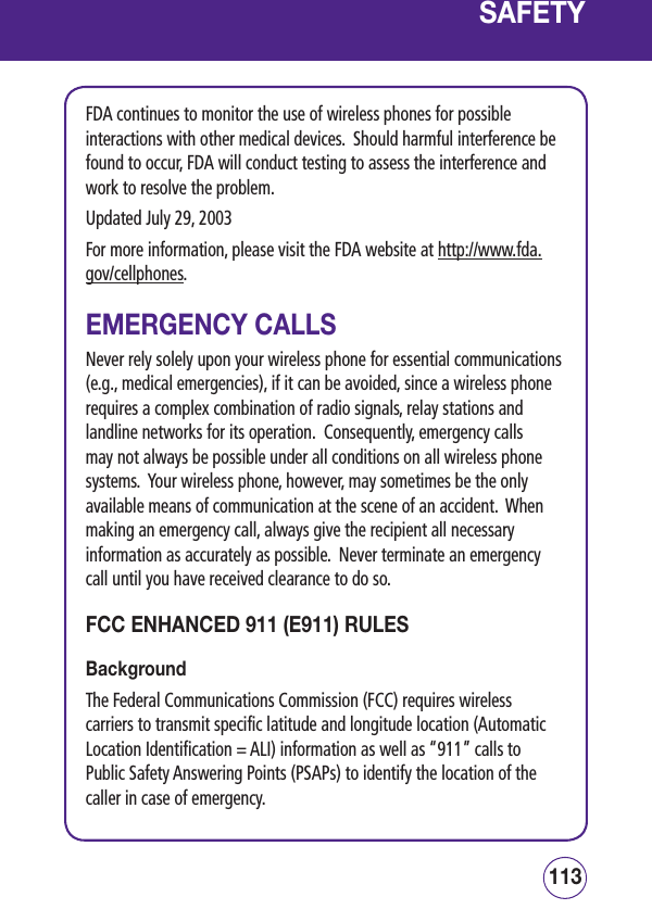 113112SAFETYFDA continues to monitor the use of wireless phones for possible interactions with other medical devices.  Should harmful interference be found to occur, FDA will conduct testing to assess the interference and work to resolve the problem.Updated July 29, 2003For more information, please visit the FDA website at http://www.fda.gov/cellphones.  EMERGENCY CALLSNever rely solely upon your wireless phone for essential communications (e.g., medical emergencies), if it can be avoided, since a wireless phone requires a complex combination of radio signals, relay stations and landline networks for its operation.  Consequently, emergency calls may not always be possible under all conditions on all wireless phone systems.  Your wireless phone, however, may sometimes be the only available means of communication at the scene of an accident.  When making an emergency call, always give the recipient all necessary information as accurately as possible.  Never terminate an emergency call until you have received clearance to do so.FCC ENHANCED 911 (E911) RULES BackgroundThe Federal Communications Commission (FCC) requires wireless carriers to transmit specific latitude and longitude location (Automatic Location Identification = ALI) information as well as “911” calls to Public Safety Answering Points (PSAPs) to identify the location of the caller in case of emergency.