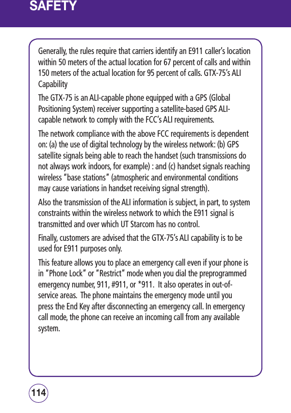 SAFETYGenerally, the rules require that carriers identify an E911 caller’s location within 50 meters of the actual location for 67 percent of calls and within 150 meters of the actual location for 95 percent of calls. GTX-75’s ALI CapabilityThe GTX-75 is an ALI-capable phone equipped with a GPS (Global Positioning System) receiver supporting a satellite-based GPS ALI-capable network to comply with the FCC’s ALI requirements. The network compliance with the above FCC requirements is dependent on: (a) the use of digital technology by the wireless network: (b) GPS satellite signals being able to reach the handset (such transmissions do not always work indoors, for example) : and (c) handset signals reaching wireless “base stations” (atmospheric and environmental conditions may cause variations in handset receiving signal strength).Also the transmission of the ALI information is subject, in part, to system constraints within the wireless network to which the E911 signal is transmitted and over which UT Starcom has no control.Finally, customers are advised that the GTX-75’s ALI capability is to be used for E911 purposes only.This feature allows you to place an emergency call even if your phone is in “Phone Lock” or “Restrict” mode when you dial the preprogrammed emergency number, 911, #911, or *911.  It also operates in out-of-service areas.  The phone maintains the emergency mode until you press the End Key after disconnecting an emergency call. In emergency call mode, the phone can receive an incoming call from any available system.115114