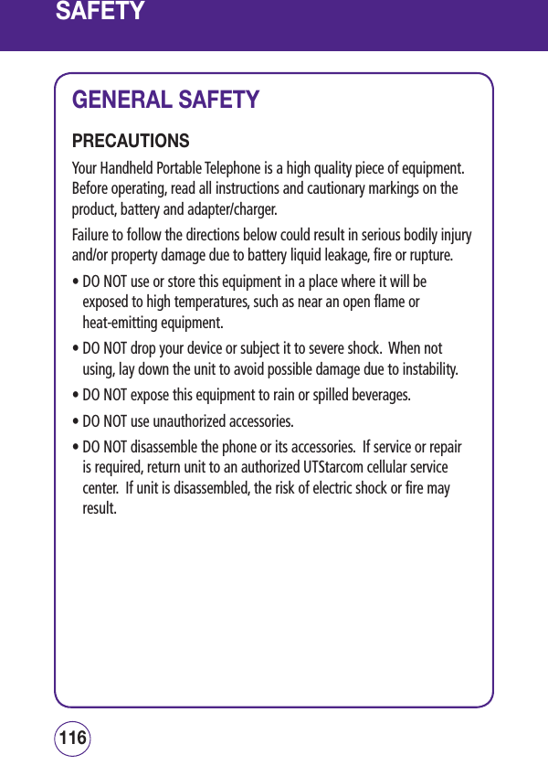 SAFETYGENERAL SAFETYPRECAUTIONSYour Handheld Portable Telephone is a high quality piece of equipment.  Before operating, read all instructions and cautionary markings on the product, battery and adapter/charger.Failure to follow the directions below could result in serious bodily injury and/or property damage due to battery liquid leakage, fire or rupture.•  DO NOT use or store this equipment in a place where it will be exposed to high temperatures, such as near an open flame or  heat-emitting equipment.•  DO NOT drop your device or subject it to severe shock.  When not using, lay down the unit to avoid possible damage due to instability.• DO NOT expose this equipment to rain or spilled beverages.• DO NOT use unauthorized accessories.•  DO NOT disassemble the phone or its accessories.  If service or repair is required, return unit to an authorized UTStarcom cellular service center.  If unit is disassembled, the risk of electric shock or fire may result.117116