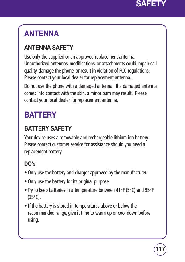 117116SAFETYANTENNAANTENNA SAFETYUse only the supplied or an approved replacement antenna.  Unauthorized antennas, modifications, or attachments could impair call quality, damage the phone, or result in violation of FCC regulations.  Please contact your local dealer for replacement antenna.Do not use the phone with a damaged antenna.  If a damaged antenna comes into contact with the skin, a minor burn may result.  Please contact your local dealer for replacement antenna.BATTERYBATTERY SAFETYYour device uses a removable and rechargeable lithium ion battery.  Please contact customer service for assistance should you need a replacement battery. DO’s•  Only use the battery and charger approved by the manufacturer.• Only use the battery for its original purpose.•  Try to keep batteries in a temperature between 41°F (5°C) and 95°F (35°C).•  If the battery is stored in temperatures above or below the recommended range, give it time to warm up or cool down before using.