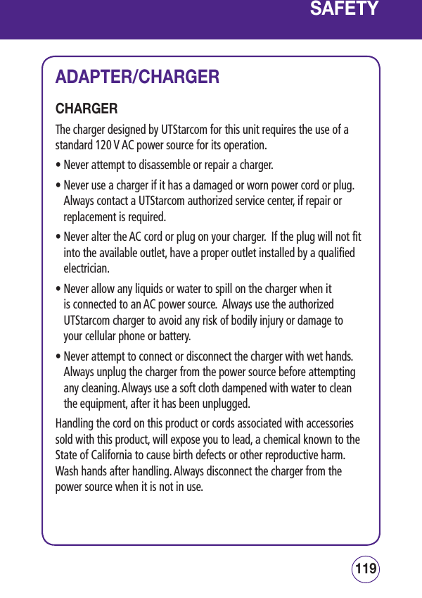 119118SAFETYADAPTER/CHARGERCHARGER The charger designed by UTStarcom for this unit requires the use of a standard 120 V AC power source for its operation.• Never attempt to disassemble or repair a charger.  •  Never use a charger if it has a damaged or worn power cord or plug. Always contact a UTStarcom authorized service center, if repair or replacement is required. •  Never alter the AC cord or plug on your charger.  If the plug will not fit into the available outlet, have a proper outlet installed by a qualified electrician. •  Never allow any liquids or water to spill on the charger when it is connected to an AC power source.  Always use the authorized UTStarcom charger to avoid any risk of bodily injury or damage to your cellular phone or battery. •  Never attempt to connect or disconnect the charger with wet hands. Always unplug the charger from the power source before attempting any cleaning. Always use a soft cloth dampened with water to clean the equipment, after it has been unplugged.Handling the cord on this product or cords associated with accessories sold with this product, will expose you to lead, a chemical known to the State of California to cause birth defects or other reproductive harm.  Wash hands after handling. Always disconnect the charger from the power source when it is not in use.