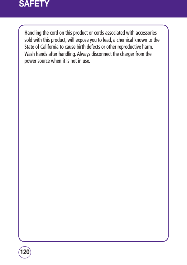 SAFETYHandling the cord on this product or cords associated with accessories sold with this product, will expose you to lead, a chemical known to the State of California to cause birth defects or other reproductive harm.  Wash hands after handling. Always disconnect the charger from the power source when it is not in use.121120