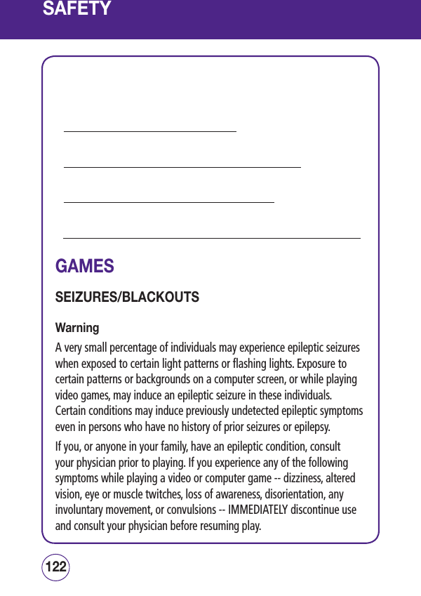 SAFETY            GAMESSEIZURES/BLACKOUTSWarningA very small percentage of individuals may experience epileptic seizures when exposed to certain light patterns or flashing lights. Exposure to certain patterns or backgrounds on a computer screen, or while playing video games, may induce an epileptic seizure in these individuals.  Certain conditions may induce previously undetected epileptic symptoms even in persons who have no history of prior seizures or epilepsy.If you, or anyone in your family, have an epileptic condition, consult your physician prior to playing. If you experience any of the following symptoms while playing a video or computer game -- dizziness, altered vision, eye or muscle twitches, loss of awareness, disorientation, any involuntary movement, or convulsions -- IMMEDIATELY discontinue use and consult your physician before resuming play.123122