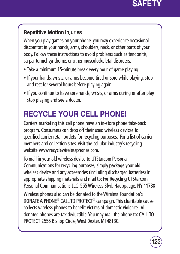 123122SAFETYRepetitive Motion InjuriesWhen you play games on your phone, you may experience occasional discomfort in your hands, arms, shoulders, neck, or other parts of your body. Follow these instructions to avoid problems such as tendonitis, carpal tunnel syndrome, or other musculoskeletal disorders:•  Take a minimum 15-minute break every hour of game playing.•  If your hands, wrists, or arms become tired or sore while playing, stop and rest for several hours before playing again.•  If you continue to have sore hands, wrists, or arms during or after play, stop playing and see a doctor.RECYCLE YOUR CELL PHONE!Carriers marketing this cell phone have an in-store phone take-back program. Consumers can drop off their used wireless devices to specified carrier retail outlets for recycling purposes.  For a list of carrier members and collection sites, visit the cellular industry’s recycling website www.recyclewirelessphones.com.  To mail in your old wireless device to UTStarcom Personal Communications for recycling purposes, simply package your old wireless device and any accessories (including discharged batteries) in appropriate shipping materials and mail to: For Recycling UTStarcom Personal Communications LLC  555 Wireless Blvd. Hauppauge, NY 11788Wireless phones also can be donated to the Wireless Foundation’s DONATE A PHONE® CALL TO PROTECT® campaign. This charitable cause collects wireless phones to benefit victims of domestic violence.  All donated phones are tax deductible. You may mail the phone to: CALL TO PROTECT, 2555 Bishop Circle, West Dexter, MI 48130.