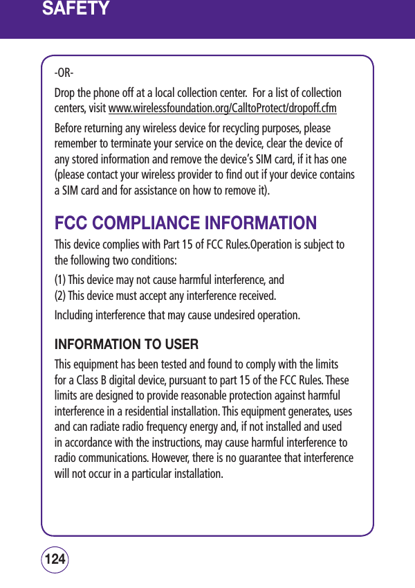 SAFETY-OR-Drop the phone off at a local collection center.  For a list of collection centers, visit www.wirelessfoundation.org/CalltoProtect/dropoff.cfm Before returning any wireless device for recycling purposes, please remember to terminate your service on the device, clear the device of any stored information and remove the device’s SIM card, if it has one (please contact your wireless provider to find out if your device contains a SIM card and for assistance on how to remove it).FCC COMPLIANCE INFORMATIONThis device complies with Part 15 of FCC Rules.Operation is subject to the following two conditions:(1) This device may not cause harmful interference, and(2) This device must accept any interference received.Including interference that may cause undesired operation.INFORMATION TO USERThis equipment has been tested and found to comply with the limits for a Class B digital device, pursuant to part 15 of the FCC Rules. These limits are designed to provide reasonable protection against harmful interference in a residential installation. This equipment generates, uses and can radiate radio frequency energy and, if not installed and used in accordance with the instructions, may cause harmful interference to radio communications. However, there is no guarantee that interference will not occur in a particular installation.125124