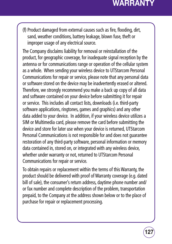 127126WARRANTY(f)  Product damaged from external causes such as fire, flooding, dirt, sand, weather conditions, battery leakage, blown fuse, theft or improper usage of any electrical source. The Company disclaims liability for removal or reinstallation of the product, for geographic coverage, for inadequate signal reception by the antenna or for communications range or operation of the cellular system as a whole.  When sending your wireless device to UTStarcom Personal Communications for repair or service, please note that any personal data or software stored on the device may be inadvertently erased or altered.  Therefore, we strongly recommend you make a back up copy of all data and software contained on your device before submitting it for repair or service.  This includes all contact lists, downloads (i.e. third-party software applications, ringtones, games and graphics) and any other data added to your device.  In addition, if your wireless device utilizes a SIM or Multimedia card, please remove the card before submitting the device and store for later use when your device is returned, UTStarcom Personal Communications is not responsible for and does not guarantee restoration of any third-party software, personal information or memory data contained in, stored on, or integrated with any wireless device, whether under warranty or not, returned to UTStarcom Personal Communications for repair or service.   To obtain repairs or replacement within the terms of this Warranty, the product should be delivered with proof of Warranty coverage (e.g. dated bill of sale), the consumer’s return address, daytime phone number and/or fax number and complete description of the problem, transportation prepaid, to the Company at the address shown below or to the place of purchase for repair or replacement processing. 