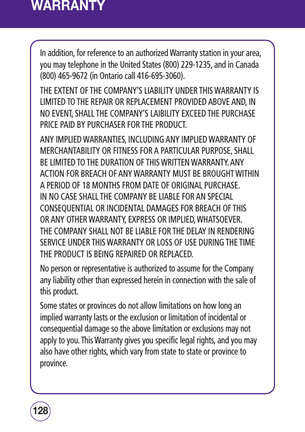 WARRANTYIn addition, for reference to an authorized Warranty station in your area, you may telephone in the United States (800) 229-1235, and in Canada (800) 465-9672 (in Ontario call 416-695-3060). THE EXTENT OF THE COMPANY’S LIABILITY UNDER THIS WARRANTY IS LIMITED TO THE REPAIR OR REPLACEMENT PROVIDED ABOVE AND, IN NO EVENT, SHALL THE COMPANY’S LAIBILITY EXCEED THE PURCHASE PRICE PAID BY PURCHASER FOR THE PRODUCT. ANY IMPLIED WARRANTIES, INCLUDING ANY IMPLIED WARRANTY OF MERCHANTABILITY OR FITNESS FOR A PARTICULAR PURPOSE, SHALL BE LIMITED TO THE DURATION OF THIS WRITTEN WARRANTY. ANY ACTION FOR BREACH OF ANY WARRANTY MUST BE BROUGHT WITHIN A PERIOD OF 18 MONTHS FROM DATE OF ORIGINAL PURCHASE.  IN NO CASE SHALL THE COMPANY BE LIABLE FOR AN SPECIAL CONSEQUENTIAL OR INCIDENTAL DAMAGES FOR BREACH OF THIS OR ANY OTHER WARRANTY, EXPRESS OR IMPLIED, WHATSOEVER.  THE COMPANY SHALL NOT BE LIABLE FOR THE DELAY IN RENDERING SERVICE UNDER THIS WARRANTY OR LOSS OF USE DURING THE TIME THE PRODUCT IS BEING REPAIRED OR REPLACED. No person or representative is authorized to assume for the Company any liability other than expressed herein in connection with the sale of this product.  Some states or provinces do not allow limitations on how long an implied warranty lasts or the exclusion or limitation of incidental or consequential damage so the above limitation or exclusions may not apply to you. This Warranty gives you specific legal rights, and you may also have other rights, which vary from state to state or province to province. 129128