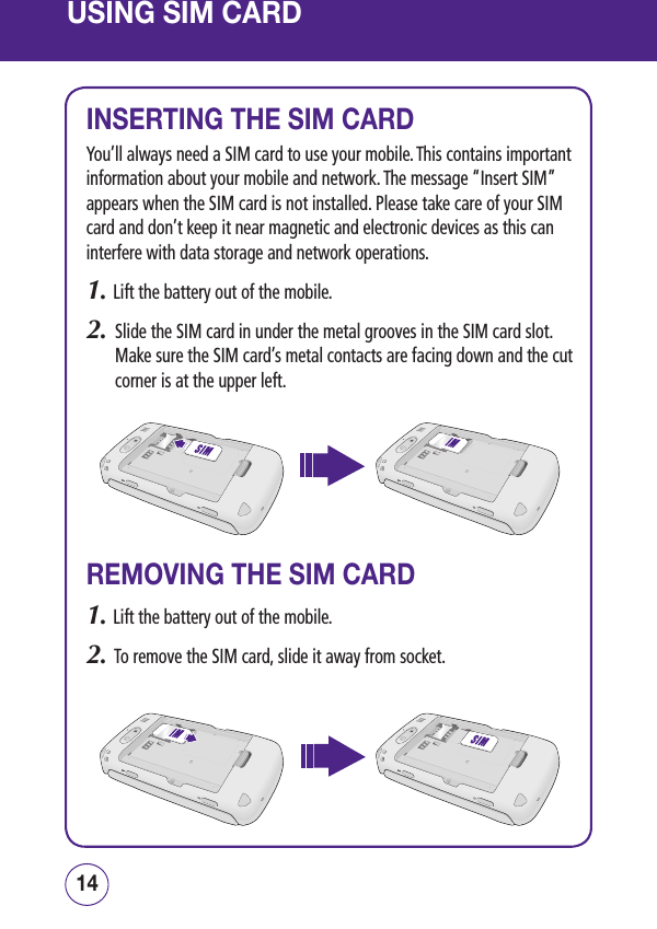 USING SIM CARD1514INSERTING THE SIM CARDYou’ll always need a SIM card to use your mobile. This contains important information about your mobile and network. The message “Insert SIM” appears when the SIM card is not installed. Please take care of your SIM card and don’t keep it near magnetic and electronic devices as this can interfere with data storage and network operations.1. Lift the battery out of the mobile.2.   Slide the SIM card in under the metal grooves in the SIM card slot. Make sure the SIM card’s metal contacts are facing down and the cut corner is at the upper left.REMOVING THE SIM CARD1. Lift the battery out of the mobile.2.   To remove the SIM card, slide it away from socket.