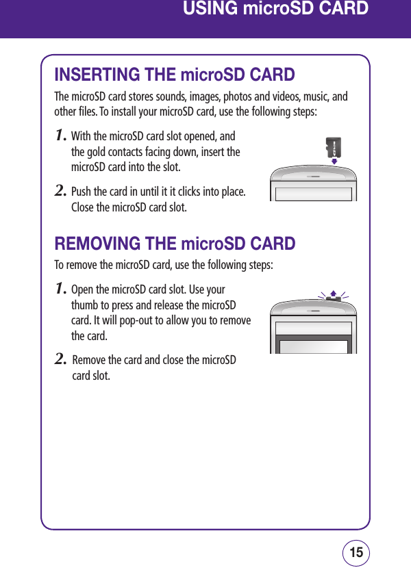 1514USING microSD CARDINSERTING THE microSD CARDThe microSD card stores sounds, images, photos and videos, music, and other files. To install your microSD card, use the following steps:1.  With the microSD card slot opened, and the gold contacts facing down, insert the microSD card into the slot. 2.  Push the card in until it it clicks into place. Close the microSD card slot.REMOVING THE microSD CARDTo remove the microSD card, use the following steps:1.  Open the microSD card slot. Use your thumb to press and release the microSD card. It will pop-out to allow you to remove the card.2.   Remove the card and close the microSD card slot.