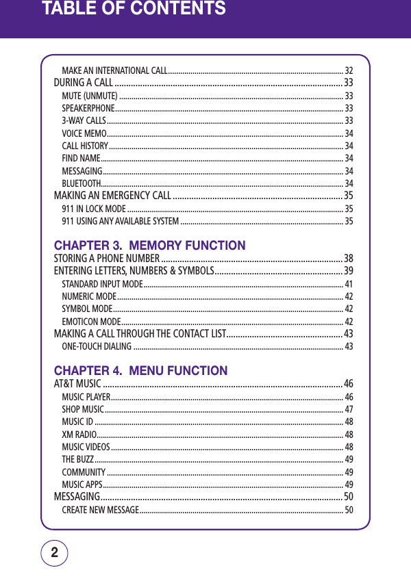 TABLE OF CONTENTSMAKE AN INTERNATIONAL CALL ...................................................................................... 32DURING A CALL .................................................................................................. 33MUTE (UNMUTE) .............................................................................................................. 33SPEAKERPHONE ................................................................................................................ 333-WAY CALLS .................................................................................................................... 33VOICE MEMO .................................................................................................................... 34CALL HISTORY ................................................................................................................... 34FIND NAME ....................................................................................................................... 34MESSAGING ...................................................................................................................... 34BLUETOOTH....................................................................................................................... 34MAKING AN EMERGENCY CALL ......................................................................... 35911 IN LOCK MODE .......................................................................................................... 35911 USING ANY AVAILABLE SYSTEM ................................................................................ 35CHAPTER 3.  MEMORY FUNCTIONSTORING A PHONE NUMBER .............................................................................. 38ENTERING LETTERS, NUMBERS &amp; SYMBOLS ....................................................... 39STANDARD INPUT MODE .................................................................................................. 41NUMERIC MODE ............................................................................................................... 42SYMBOL MODE ................................................................................................................. 42EMOTICON MODE ............................................................................................................. 42MAKING A CALL THROUGH THE CONTACT LIST ..................................................43ONE-TOUCH DIALING ....................................................................................................... 43CHAPTER 4.  MENU FUNCTIONAT&amp;T MUSIC ....................................................................................................... 46MUSIC PLAYER .................................................................................................................. 46SHOP MUSIC ..................................................................................................................... 47MUSIC ID .......................................................................................................................... 48XM RADIO ......................................................................................................................... 48MUSIC VIDEOS .................................................................................................................. 48THE BUZZ .......................................................................................................................... 49COMMUNITY .................................................................................................................... 49MUSIC APPS ...................................................................................................................... 49MESSAGING ........................................................................................................50CREATE NEW MESSAGE .................................................................................................... 5032