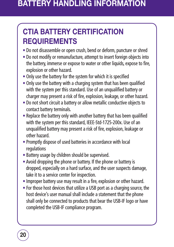 BATTERY HANDLING INFORMATION2120CTIA BATTERY CERTIFICATION REQUIREMENTS• Do not disassemble or open crush, bend or deform, puncture or shred•  Do not modify or remanufacture, attempt to insert foreign objects into the battery, immerse or expose to water or other liquids, expose to fire, explosion or other hazard.• Only use the battery for the system for which it is specified•  Only use the battery with a charging system that has been qualified with the system per this standard. Use of an unqualified battery or charger may present a risk of fire, explosion, leakage, or other hazard.•  Do not short circuit a battery or allow metallic conductive objects to contact battery terminals.•  Replace the battery only with another battery that has been qualified with the system per this standard, IEEE-Std-1725-200x. Use of an unqualified battery may present a risk of fire, explosion, leakage or other hazard.•  Promptly dispose of used batteries in accordance with local regulations• Battery usage by children should be supervised.•  Avoid dropping the phone or battery. If the phone or battery is dropped, especially on a hard surface, and the user suspects damage, take it to a service center for inspection.• Improper battery use may result in a fire, explosion or other hazard.•  For those host devices that utilize a USB port as a charging source, the host device’s user manual shall include a statement that the phone shall only be connected to products that bear the USB-IF logo or have completed the USB-IF compliance program.