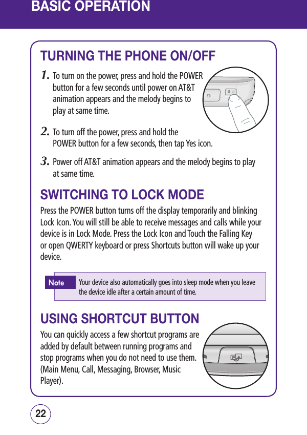 BASIC OPERATIONTURNING THE PHONE ON/OFF1.  To turn on the power, press and hold the POWER button for a few seconds until power on AT&amp;T animation appears and the melody begins to play at same time.2.  To turn off the power, press and hold the  POWER button for a few seconds, then tap Yes icon.3.  Power off AT&amp;T animation appears and the melody begins to play  at same time.SWITCHING TO LOCK MODEPress the POWER button turns off the display temporarily and blinking Lock Icon. You will still be able to receive messages and calls while your device is in Lock Mode. Press the Lock Icon and Touch the Falling Key or open QWERTY keyboard or press Shortcuts button will wake up your device.USING SHORTCUT BUTTONYou can quickly access a few shortcut programs are added by default between running programs and stop programs when you do not need to use them. (Main Menu, Call, Messaging, Browser, Music Player).2322Your device also automatically goes into sleep mode when you leave the device idle after a certain amount of time.Note