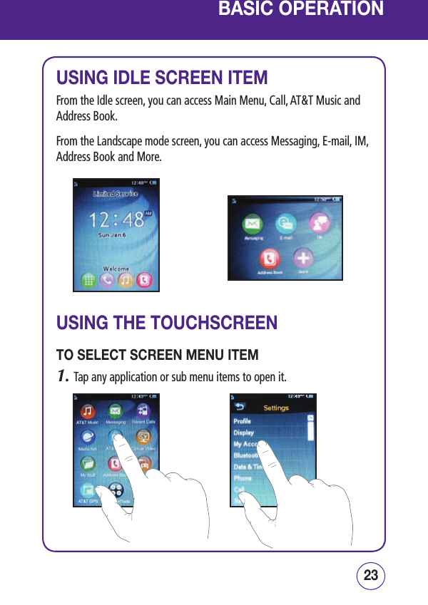 2322BASIC OPERATIONUSING IDLE SCREEN ITEMFrom the Idle screen, you can access Main Menu, Call, AT&amp;T Music and Address Book.From the Landscape mode screen, you can access Messaging, E-mail, IM, Address Book and More.USING THE TOUCHSCREENTO SELECT SCREEN MENU ITEM1.  Tap any application or sub menu items to open it.