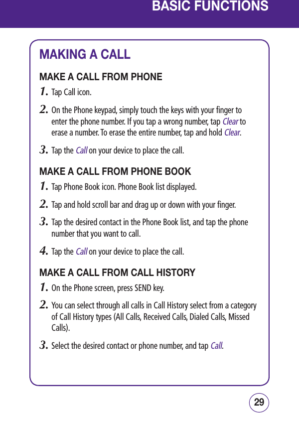 2928BASIC FUNCTIONSMAKING A CALLMAKE A CALL FROM PHONE1.  Tap Call icon.2.  On the Phone keypad, simply touch the keys with your finger to enter the phone number. If you tap a wrong number, tap Clear to erase a number. To erase the entire number, tap and hold Clear.3.  Tap the Call on your device to place the call. MAKE A CALL FROM PHONE BOOK1.  Tap Phone Book icon. Phone Book list displayed.2.   Tap and hold scroll bar and drag up or down with your finger. 3.   Tap the desired contact in the Phone Book list, and tap the phone number that you want to call.4.  Tap the Call on your device to place the call.MAKE A CALL FROM CALL HISTORY1.   On the Phone screen, press SEND key.2.  You can select through all calls in Call History select from a category of Call History types (All Calls, Received Calls, Dialed Calls, Missed Calls).3. Select the desired contact or phone number, and tap Call.