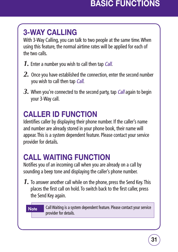 3130BASIC FUNCTIONS3-WAY CALLINGWith 3-Way Calling, you can talk to two people at the same time. When using this feature, the normal airtime rates will be applied for each of the two calls.1. Enter a number you wish to call then tap Call.2.   Once you have established the connection, enter the second number you wish to call then tap Call.3.   When you’re connected to the second party, tap Call again to begin your 3-Way call.CALLER ID FUNCTIONIdentifies caller by displaying their phone number. If the caller’s name and number are already stored in your phone book, their name will appear. This is a system dependent feature. Please contact your service provider for details.CALL WAITING FUNCTIONNotifies you of an incoming call when you are already on a call by sounding a beep tone and displaying the caller’s phone number.1.  To answer another call while on the phone, press the Send Key. This places the first call on hold. To switch back to the first caller, press the Send Key again.Call Waiting is a system dependent feature. Please contact your service provider for details.Note