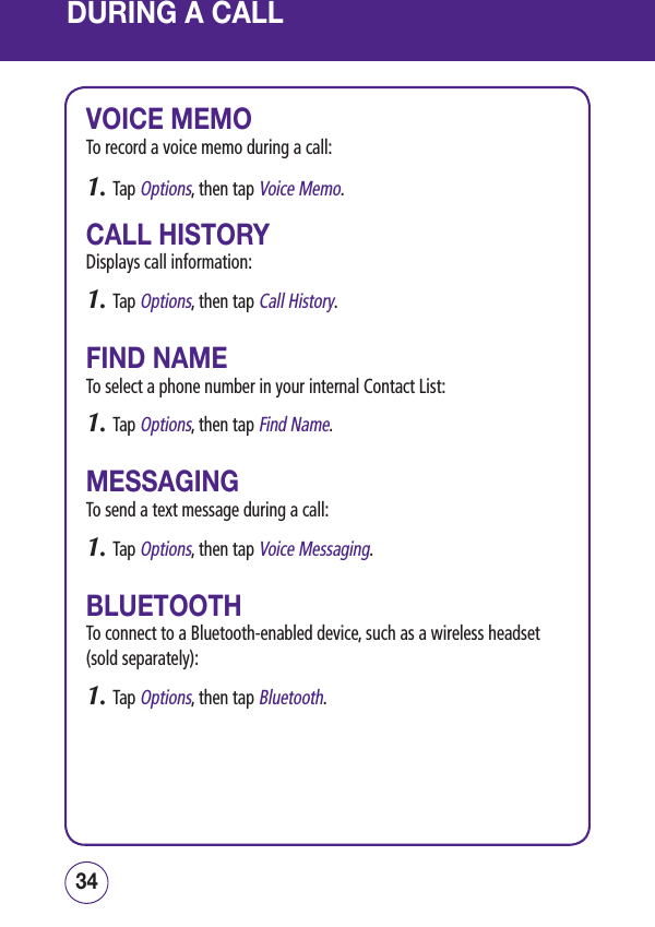 DURING A CALLVOICE MEMOTo record a voice memo during a call:1. Tap Options, then tap Voice Memo.CALL HISTORYDisplays call information:1. Tap Options, then tap Call History.FIND NAMETo select a phone number in your internal Contact List:1. Tap Options, then tap Find Name.MESSAGINGTo send a text message during a call:1. Tap Options, then tap Voice Messaging.BLUETOOTHTo connect to a Bluetooth-enabled device, such as a wireless headset (sold separately):1. Tap Options, then tap Bluetooth.3534