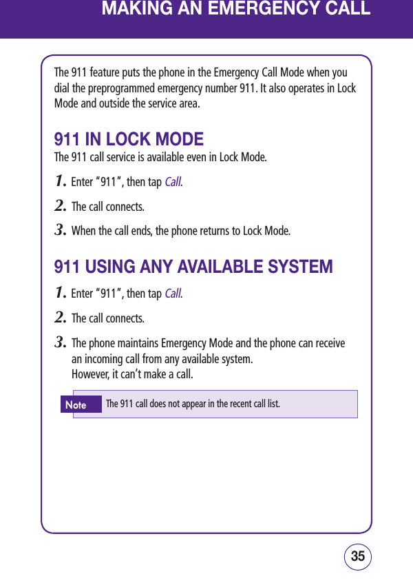 3534MAKING AN EMERGENCY CALLThe 911 feature puts the phone in the Emergency Call Mode when you dial the preprogrammed emergency number 911. It also operates in Lock Mode and outside the service area.911 IN LOCK MODEThe 911 call service is available even in Lock Mode.1. Enter “911”, then tap Call.2.   The call connects.3.   When the call ends, the phone returns to Lock Mode.911 USING ANY AVAILABLE SYSTEM1. Enter “911”, then tap Call.2.   The call connects.3.   The phone maintains Emergency Mode and the phone can receive an incoming call from any available system.      However, it can’t make a call.The 911 call does not appear in the recent call list.Note