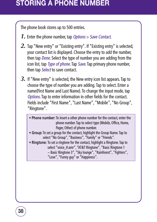 STORING A PHONE NUMBERThe phone book stores up to 500 entries.1. Enter the phone number, tap Options &gt; Save Contact.2.   Tap “New entry“ or “Existing entry“. If “Existing entry” is selected, your contact list is displayed. Choose the entry to add the number, then tap Done. Select the type of number you are adding from the icon list, tap Type of phone. Tap Save. Tap primary phone number, then tap Select to save contact.3.   If “New entry“ is selected, the New entry icon list appears. Tap to choose the type of number you are adding. Tap to select. Enter a name(First Name and Last Name). To change the input mode, tap Options. Tap to enter information in other fields for the contact. Fields include “First Name”, “Last Name”, “Mobile”, “No Group”, “Ringtone”.• Phone number:  To insert a other phone number for the contact, enter the phone number. Tap to select type (Mobile, Office, Home, Pager, Other) of phone number. • Group:  To set a group for the contact, highlight the Group Name. Tap to select “No Group“, “Business“, “Family“ or “Friends“.• Ringtone:  To set a ringtone for the contact, highlight a Ringtone. Tap to select “voice_#.amr“, “AT&amp;T Ringtone“, “Basic Ringtone 1 ~ Basic Ringtone 3“, “Sky lounge”, “Rainforest”, “Fighters”, “Love”, “Funny guy” or “Happiness”.3938