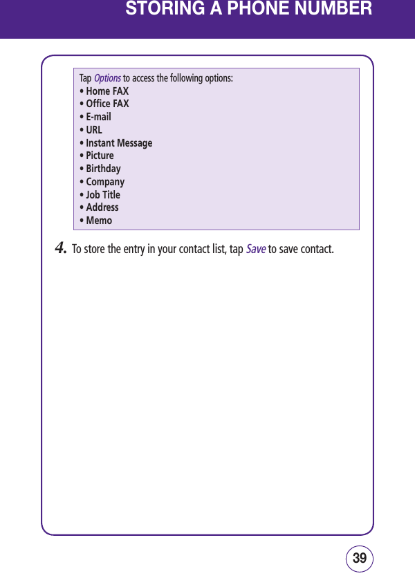 3938STORING A PHONE NUMBERTap Options to access the following options:• Home FAX• Office FAX• E-mail• URL• Instant Message• Picture• Birthday• Company• Job Title• Address• Memo4.   To store the entry in your contact list, tap Save to save contact.