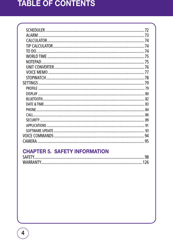 TABLE OF CONTENTSSCHEDULER ..................................................................................................... 72ALARM ............................................................................................................73CALCULATOR ................................................................................................... 74TIP CALCULATOR ............................................................................................. 74TO DO .............................................................................................................. 74WORLD TIME ................................................................................................... 75NOTEPAD ......................................................................................................... 75UNIT CONVERTER ............................................................................................ 76VOICE MEMO .................................................................................................. 77STOPWATCH .................................................................................................... 78SETTINGS ............................................................................................................ 79PROFILE ............................................................................................................................ 79DISPLAY ............................................................................................................................ 80BLUETOOTH....................................................................................................................... 82DATE &amp; TIME ..................................................................................................................... 83PHONE .............................................................................................................................. 84CALL .................................................................................................................................. 86SECURITY .......................................................................................................................... 89APPLICATIONS .................................................................................................................. 91SOFTWARE UPDATE .......................................................................................................... 93VOICE COMMANDS ............................................................................................ 94CAMERA .............................................................................................................95CHAPTER 5.  SAFETY INFORMATIONSAFETY ................................................................................................................98WARRANTY .......................................................................................................12654