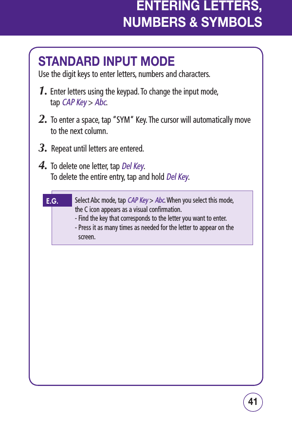 4140ENTERING LETTERS,NUMBERS &amp; SYMBOLSSTANDARD INPUT MODEUse the digit keys to enter letters, numbers and characters.1.  Enter letters using the keypad. To change the input mode,  tap CAP Key &gt; Abc.2.   To enter a space, tap “SYM“ Key. The cursor will automatically move to the next column.3.   Repeat until letters are entered.4.   To delete one letter, tap Del Key.  To delete the entire entry, tap and hold Del Key. Select Abc mode, tap CAP Key &gt; Abc. When you select this mode,  the C icon appears as a visual confirmation.- Find the key that corresponds to the letter you want to enter.-  Press it as many times as needed for the letter to appear on the screen.E.G.