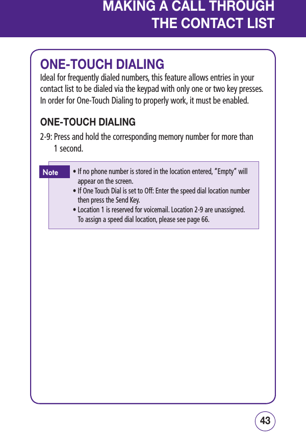 4342MAKING A CALL THROUGHTHE CONTACT LISTONE-TOUCH DIALINGIdeal for frequently dialed numbers, this feature allows entries in your contact list to be dialed via the keypad with only one or two key presses. In order for One-Touch Dialing to properly work, it must be enabled.ONE-TOUCH DIALING2-9:  Press and hold the corresponding memory number for more than  1 second.•  If no phone number is stored in the location entered, “Empty” will appear on the screen.•  If One Touch Dial is set to Off: Enter the speed dial location number then press the Send Key.•  Location 1 is reserved for voicemail. Location 2-9 are unassigned.  To assign a speed dial location, please see page 66.Note