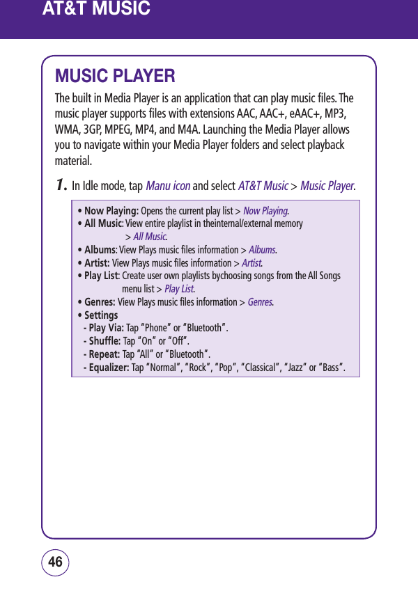 AT&amp;T MUSICMUSIC PLAYERThe built in Media Player is an application that can play music files. The music player supports files with extensions AAC, AAC+, eAAC+, MP3, WMA, 3GP, MPEG, MP4, and M4A. Launching the Media Player allows you to navigate within your Media Player folders and select playback material.1.  In Idle mode, tap Manu icon and select AT&amp;T Music &gt; Music Player.• Now Playing: Opens the current play list &gt; Now Playing.• All Music:  View entire playlist in theinternal/external memory  &gt; All Music.• Albums: View Plays music files information &gt; Albums.• Artist: View Plays music files information &gt; Artist.• Play List:  Create user own playlists bychoosing songs from the All Songs menu list &gt; Play List.• Genres: View Plays music files information &gt; Genres.• Settings-  Play Via: Tap “Phone” or “Bluetooth”.-  Shuffle: Tap “On” or “Off”.-  Repeat: Tap “All” or “Bluetooth”.-  Equalizer: Tap “Normal”, “Rock”, “Pop”, “Classical”, “Jazz” or “Bass”.4746