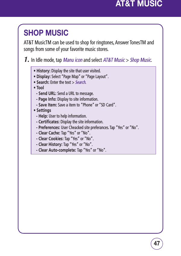 4746AT&amp;T MUSICSHOP MUSICAT&amp;T MusicTM can be used to shop for ringtones, Answer TonesTM and songs from some of your favorite music stores.1.  In Idle mode, tap Manu icon and select AT&amp;T Music &gt; Shop Music.• History:  Display the site that user visited.• Display:  Select “Page Map” or “Page Layout”.• Search:  Enter the text &gt; Search.• Tool- Send URL: Send a URL to message. -  Page Info: Display to site information.-  Save Item: Save a item to “Phone” or “SD Card”.• Settings-  Help: User to help information.-  Certificates: Display the site information.-  Preferences: User Cheacked site preferances. Tap “Yes” or “No”.-  Clear Cache: Tap “Yes” or “No”.-  Clear Cookies: Tap “Yes” or “No”.-  Clear History: Tap “Yes” or “No”.-  Clear Auto-complete: Tap “Yes” or “No”.