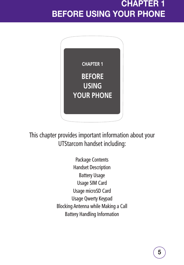 54CHAPTER 1BEFOREUSINGYOUR PHONECHAPTER 1BEFORE USING YOUR PHONEThis chapter provides important information about your UTStarcom handset including:Package ContentsHandset DescriptionBattery UsageUsage SIM CardUsage microSD CardUsage Qwerty KeypadBlocking Antenna while Making a CallBattery Handling Information