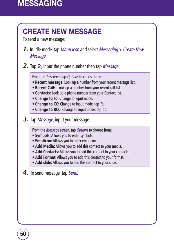 MESSAGINGCREATE NEW MESSAGETo send a new message:1.  In Idle mode, tap Manu icon and select Messaging &gt; Create New Message.2.   Tap To, input the phone number then tap Message.From the To screen, tap Options to choose from: • Recent message:  Look up a number from your recent message list.• Recent Calls:  Look up a number from your recent call list.• Contacts:  Look up a phone number from your Contact list.• Change to To:   Change to input mode.• Change to CC:  Change to input mode, tap To.• Change to BCC:   Change to input mode, tap CC.3.   Tap Message, input your message.From the Message screen, tap Options to choose from: • Symbols:  Allows you to enter symbols.• Emoticon:  Allows you to enter emoticon.• Add Media:  Allows you to add this contact to your media.• Add Contacts:  Allows you to add this contact to your contacts.• Add Format:  Allows you to add this contact to your format.• Add slide:  Allows you to add this contact to your slide.4.   To send message, tap Send.5150