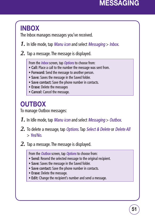 5150MESSAGINGINBOXThe Inbox manages messages you’ve received.1.  In Idle mode, tap Manu icon and select Messaging &gt; Inbox.2.   Tap a message. The message is displayed.From the Inbox screen, tap Options to choose from: • Call: Place a call to the number the message was sent from.• Forward: Send the message to another person.• Save: Saves the message in the Saved folder.• Save contact: Save the phone number in contacts.• Erase: Delete the messages• Cancel: Cancel the message.OUTBOXTo manage Outbox messages:1.  In Idle mode, tap Manu icon and select Messaging &gt; Outbox.2.   To delete a message, tap Options. Tap Select &amp; Delete or Delete All &gt; Yes/No. 2.   Tap a message. The message is displayed.From the Outbox screen, tap Options to choose from: • Send: Resend the selected message to the original recipient.• Save: Saves the message in the Saved folder.• Save contact: Save the phone number in contacts.• Erase: Delete the message.• Edit: Change the recipient’s number and send a message.