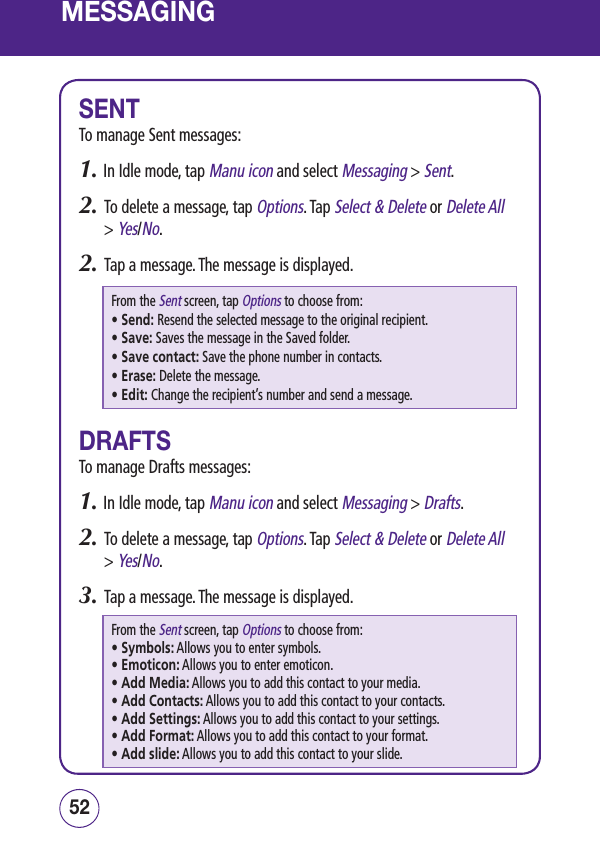 MESSAGINGSENTTo manage Sent messages:1.  In Idle mode, tap Manu icon and select Messaging &gt; Sent.2.   To delete a message, tap Options. Tap Select &amp; Delete or Delete All &gt; Yes/No. 2.   Tap a message. The message is displayed.From the Sent screen, tap Options to choose from: • Send: Resend the selected message to the original recipient.• Save: Saves the message in the Saved folder.• Save contact: Save the phone number in contacts.• Erase: Delete the message.• Edit: Change the recipient’s number and send a message.DRAFTSTo manage Drafts messages:1.  In Idle mode, tap Manu icon and select Messaging &gt; Drafts.2.   To delete a message, tap Options. Tap Select &amp; Delete or Delete All &gt; Yes/No. 3.   Tap a message. The message is displayed.From the Sent screen, tap Options to choose from: • Symbols:  Allows you to enter symbols.• Emoticon:  Allows you to enter emoticon.• Add Media:  Allows you to add this contact to your media.• Add Contacts:  Allows you to add this contact to your contacts.• Add Settings:  Allows you to add this contact to your settings.• Add Format:  Allows you to add this contact to your format.• Add slide:  Allows you to add this contact to your slide.5352