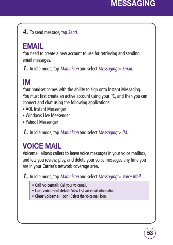 5352MESSAGING4.   To send message, tap Send.EMAILYou need to create a new account to use for retrieving and sending email messages.1.  In Idle mode, tap Manu icon and select Messaging &gt; Email.IMYour handset comes with the ability to sign onto Instant Messaging. You must first create an active account using your PC, and then you can connect and chat using the following applications:• AOL Instant Messenger• Windows Live Messenger• Yahoo! Messenger1.  In Idle mode, tap Manu icon and select Messaging &gt; IM.VOICE MAILVoicemail allows callers to leave voice messages in your voice mailbox, and lets you review, play, and delete your voice messages any time you are in your Carrier’s network coverage area.1.  In Idle mode, tap Manu icon and select Messaging &gt; Voice Mail.• Call voicemail: Call your voicemail.• Last voicemail detail: View last voicemail information.• Clear voicemail icon: Delete the voice mail icon.