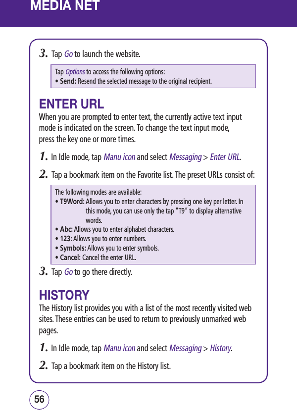MEDIA NET3.   Tap Go to launch the website.Tap Options to access the following options:• Send:  Resend the selected message to the original recipient.ENTER URLWhen you are prompted to enter text, the currently active text input mode is indicated on the screen. To change the text input mode,  press the key one or more times.1.  In Idle mode, tap Manu icon and select Messaging &gt; Enter URL.2.   Tap a bookmark item on the Favorite list. The preset URLs consist of:The following modes are available:• T9Word:  Allows you to enter characters by pressing one key per letter. In this mode, you can use only the tap “T9” to display alternative words.• Abc:  Allows you to enter alphabet characters.• 123:  Allows you to enter numbers.• Symbols:  Allows you to enter symbols.• Cancel:  Cancel the enter URL.3.   Tap Go to go there directly.HISTORYThe History list provides you with a list of the most recently visited web sites. These entries can be used to return to previously unmarked web pages.1.  In Idle mode, tap Manu icon and select Messaging &gt; History.2.   Tap a bookmark item on the History list.5756