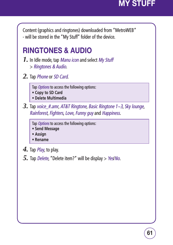 6160MY STUFFContent (graphics and ringtones) downloaded from “MetroWEB“  - will be stored in the “My Stuff” folder of the device.RINGTONES &amp; AUDIO1.  In Idle mode, tap Manu icon and select My Stuff  &gt; Ringtones &amp; Audio.2.  Tap Phone or SD Card.Tap Options to access the following options:• Copy to SD Card• Delete Multimedia3.  Tap voice_#.amr, AT&amp;T Ringtone, Basic Ringtone 1~3, Sky lounge, Rainforest, Fighters, Love, Funny guy and Happiness.Tap Options to access the following options:• Send Message • Assign• Rename4.  Tap Play, to play.5.   Tap Delete, “Delete item?“ will be display &gt; Yes/No.