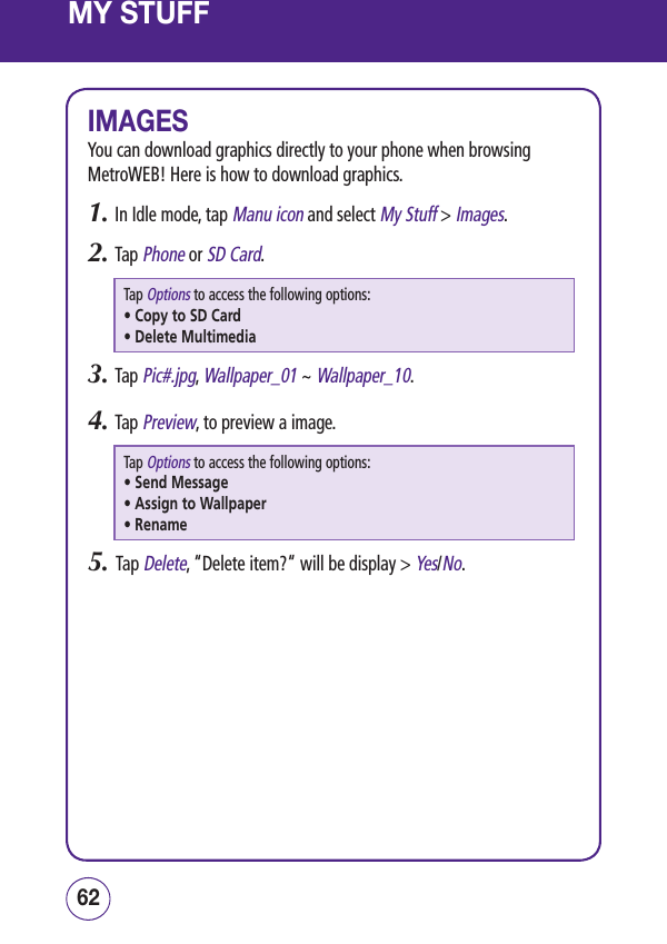 MY STUFFIMAGESYou can download graphics directly to your phone when browsing MetroWEB! Here is how to download graphics.1.  In Idle mode, tap Manu icon and select My Stuff &gt; Images.2.  Tap Phone or SD Card.Tap Options to access the following options:• Copy to SD Card• Delete Multimedia3.  Tap Pic#.jpg, Wallpaper_01 ~ Wallpaper_10.4.  Tap Preview, to preview a image.Tap Options to access the following options:• Send Message • Assign to Wallpaper• Rename5.   Tap Delete, “Delete item?“ will be display &gt; Yes/No.6362