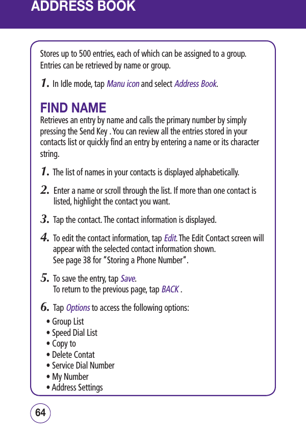 ADDRESS BOOKStores up to 500 entries, each of which can be assigned to a group. Entries can be retrieved by name or group.1.  In Idle mode, tap Manu icon and select Address Book.FIND NAMERetrieves an entry by name and calls the primary number by simply pressing the Send Key . You can review all the entries stored in your contacts list or quickly find an entry by entering a name or its character string.1. The list of names in your contacts is displayed alphabetically.2.   Enter a name or scroll through the list. If more than one contact is listed, highlight the contact you want.3.   Tap the contact. The contact information is displayed.4.   To edit the contact information, tap Edit. The Edit Contact screen will appear with the selected contact information shown.  See page 38 for “Storing a Phone Number“.5.   To save the entry, tap Save.  To return to the previous page, tap BACK .6.   Tap Options to access the following options:• Group List• Speed Dial List• Copy to • Delete Contat• Service Dial Number• My Number• Address Settings6564