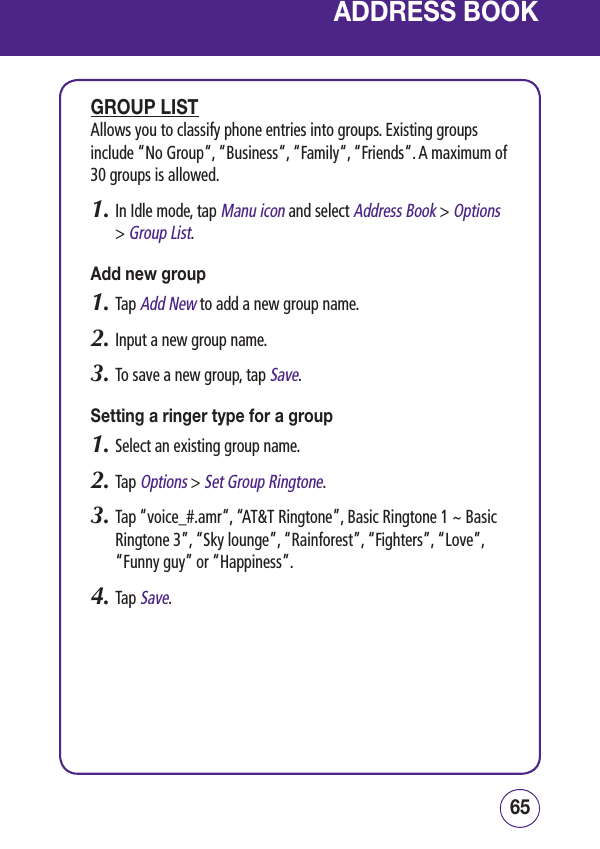 6564ADDRESS BOOKGROUP LISTAllows you to classify phone entries into groups. Existing groups include “No Group“, “Business“, “Family“, “Friends“. A maximum of 30 groups is allowed.1.  In Idle mode, tap Manu icon and select Address Book &gt; Options &gt; Group List.Add new group1.  Tap Add New to add a new group name.2.  Input a new group name.3.  To save a new group, tap Save.Setting a ringer type for a group1.  Select an existing group name.2.  Tap Options &gt; Set Group Ringtone.3.  Tap “voice_#.amr“, “AT&amp;T Ringtone”, Basic Ringtone 1 ~ Basic Ringtone 3”, “Sky lounge”, “Rainforest”, “Fighters”, “Love”, “Funny guy” or “Happiness”.4.  Tap Save.