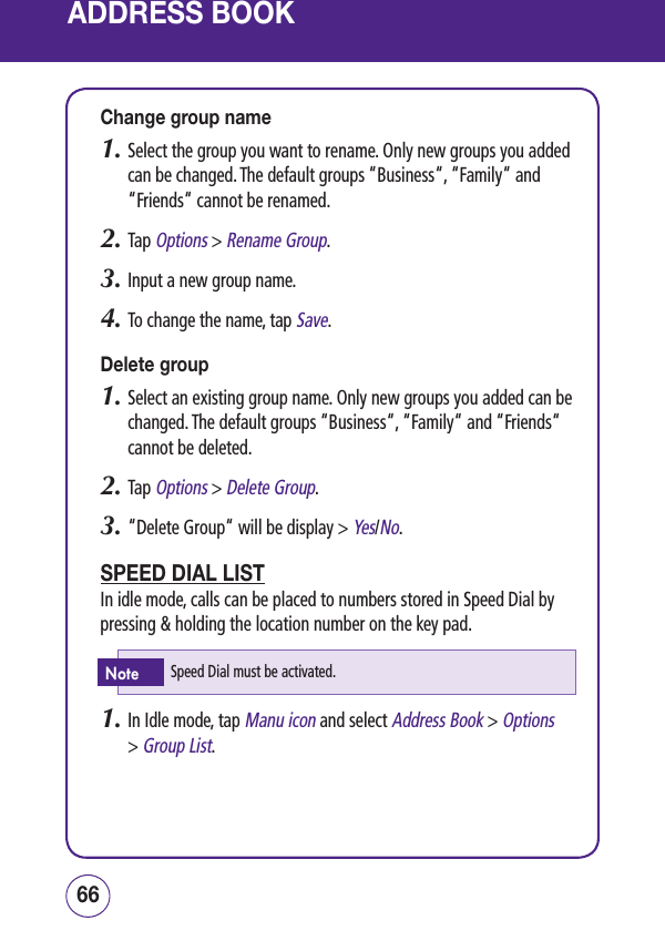 ADDRESS BOOKChange group name1.  Select the group you want to rename. Only new groups you added can be changed. The default groups “Business“, “Family“ and “Friends“ cannot be renamed.2.  Tap Options &gt; Rename Group.3.  Input a new group name.4.  To change the name, tap Save.Delete group1.  Select an existing group name. Only new groups you added can be changed. The default groups “Business“, “Family“ and “Friends“ cannot be deleted.2.  Tap Options &gt; Delete Group.3.  “Delete Group“ will be display &gt; Yes/No.SPEED DIAL LISTIn idle mode, calls can be placed to numbers stored in Speed Dial by pressing &amp; holding the location number on the key pad. 1.  In Idle mode, tap Manu icon and select Address Book &gt; Options &gt; Group List.6766Speed Dial must be activated.Note