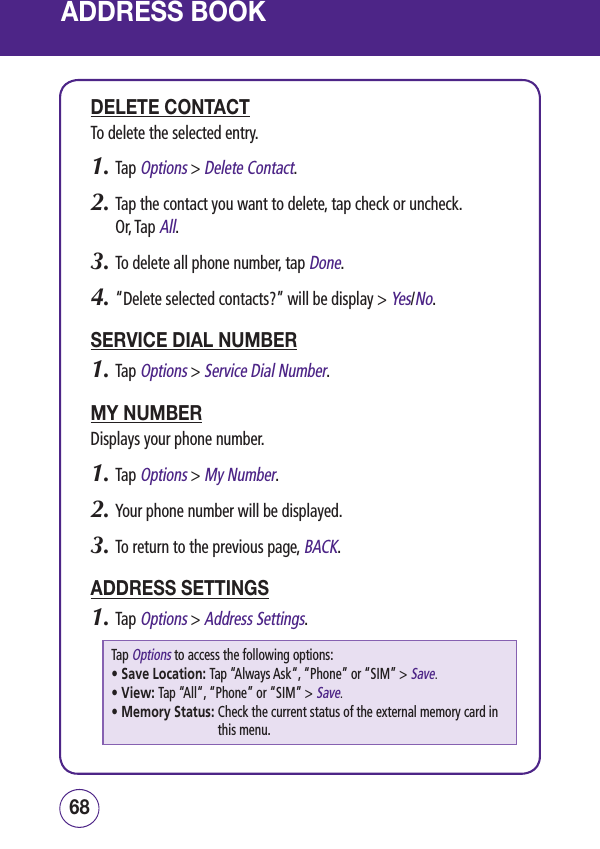 ADDRESS BOOKDELETE CONTACTTo delete the selected entry.1.  Tap Options &gt; Delete Contact.2.  Tap the contact you want to delete, tap check or uncheck. Or, Tap All.3.  To delete all phone number, tap Done.4.  “Delete selected contacts?” will be display &gt; Yes/No.SERVICE DIAL NUMBER1.  Tap Options &gt; Service Dial Number.MY NUMBERDisplays your phone number.1.  Tap Options &gt; My Number.2.  Your phone number will be displayed.3.  To return to the previous page, BACK.ADDRESS SETTINGS1.  Tap Options &gt; Address Settings.Tap Options to access the following options:• Save Location: Tap “Always Ask“, “Phone” or “SIM” &gt; Save.• View: Tap “All“, “Phone” or “SIM” &gt; Save.• Memory Status:  Check the current status of the external memory card in this menu.6968