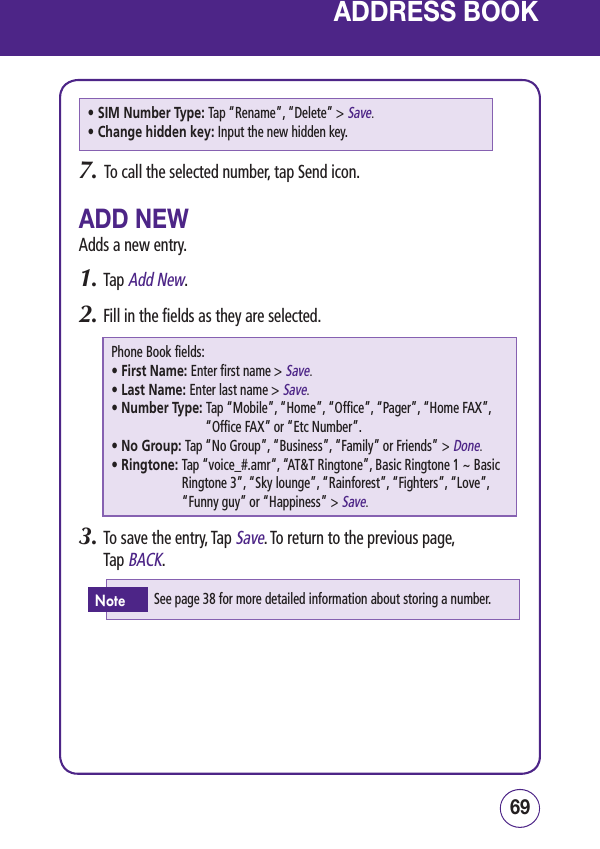 6968ADDRESS BOOK• SIM Number Type: Tap “Rename”, “Delete” &gt; Save.• Change hidden key: Input the new hidden key.7.   To call the selected number, tap Send icon.ADD NEWAdds a new entry.1.  Tap Add New.2.  Fill in the fields as they are selected. Phone Book fields:• First Name: Enter first name &gt; Save.• Last Name: Enter last name &gt; Save.• Number Type:  Tap “Mobile”, “Home”, “Office”, “Pager”, “Home FAX”, “Office FAX” or “Etc Number”.• No Group: Tap “No Group”, “Business”, “Family” or Friends” &gt; Done.• Ringtone:  Tap “voice_#.amr“, “AT&amp;T Ringtone”, Basic Ringtone 1 ~ Basic Ringtone 3”, “Sky lounge”, “Rainforest”, “Fighters”, “Love”, “Funny guy” or “Happiness” &gt; Save.3.  To save the entry, Tap Save. To return to the previous page, Tap BACK.See page 38 for more detailed information about storing a number.Note